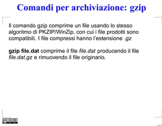 Comandi per archiviazione: gzip
Il comando gzip comprime un ﬁle usando lo stesso
algoritmo di PKZIP/WinZip, con cui i ﬁle prodotti sono
compatibili. I ﬁle compressi hanno l’estensione .gz

gzip ﬁle.dat comprime il ﬁle ﬁle.dat producendo il ﬁle
ﬁle.dat.gz e rimuovendo il ﬁle originario.




                                                         – p. 11
 