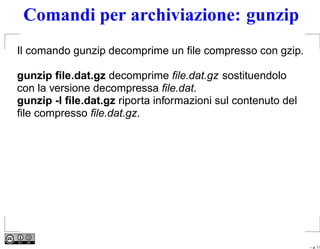 Comandi per archiviazione: gunzip
Il comando gunzip decomprime un ﬁle compresso con gzip.

gunzip ﬁle.dat.gz decomprime ﬁle.dat.gz sostituendolo
con la versione decompressa ﬁle.dat.
gunzip -l ﬁle.dat.gz riporta informazioni sul contenuto del
ﬁle compresso ﬁle.dat.gz.




                                                              – p. 11
 