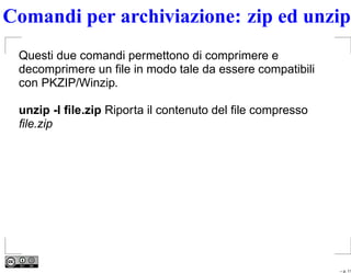 Comandi per archiviazione: zip ed unzip
 Questi due comandi permettono di comprimere e
 decomprimere un ﬁle in modo tale da essere compatibili
 con PKZIP/Winzip.

 unzip -l ﬁle.zip Riporta il contenuto del ﬁle compresso
 ﬁle.zip




                                                           – p. 11
 