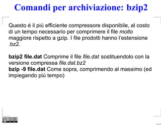 Comandi per archiviazione: bzip2
Questo é il piú efﬁciente compressore disponibile, al costo
di un tempo necessario per comprimere il ﬁle molto
maggiore rispetto a gzip. I ﬁle prodotti hanno l’estensione
.bz2.

bzip2 ﬁle.dat Comprime il ﬁle ﬁle.dat sostituendolo con la
versione compressa ﬁle.dat.bz2
bzip -9 ﬁle.dat Come sopra, comprimendo al massimo (ed
impiegando piú tempo)




                                                              – p. 11
 