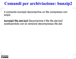 Comandi per archiviazione: bunzip2
Il comando bunzip2 decomprime un ﬁle compresso con
bzip2.

bunzip2 ﬁle.dat.bz2 Decomprime il ﬁle ﬁle.dat.bz2
sostituendolo con la versione decompressa ﬁle.dat.




                                                     – p. 12
 