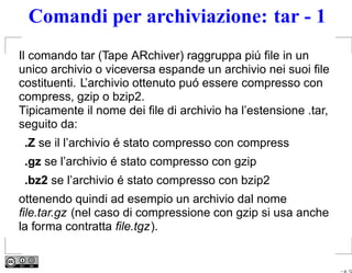 Comandi per archiviazione: tar - 1
Il comando tar (Tape ARchiver) raggruppa piú ﬁle in un
unico archivio o viceversa espande un archivio nei suoi ﬁle
costituenti. L’archivio ottenuto puó essere compresso con
compress, gzip o bzip2.
Tipicamente il nome dei ﬁle di archivio ha l’estensione .tar,
seguito da:
 .Z se il l’archivio é stato compresso con compress
 .gz se l’archivio é stato compresso con gzip
 .bz2 se l’archivio é stato compresso con bzip2
ottenendo quindi ad esempio un archivio dal nome
ﬁle.tar.gz (nel caso di compressione con gzip si usa anche
la forma contratta ﬁle.tgz).


                                                                – p. 12
 