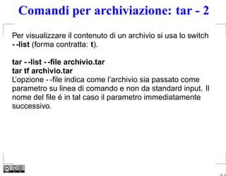 Comandi per archiviazione: tar - 2
Per visualizzare il contenuto di un archivio si usa lo switch
- -list (forma contratta: t).

tar - -list - -ﬁle archivio.tar
tar tf archivio.tar
L’opzione - -ﬁle indica come l’archivio sia passato come
parametro su linea di comando e non da standard input. Il
nome del ﬁle é in tal caso il parametro immediatamente
successivo.




                                                                – p. 12
 