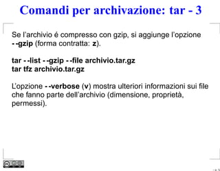 Comandi per archivazione: tar - 3
Se l’archivio é compresso con gzip, si aggiunge l’opzione
- -gzip (forma contratta: z).

tar - -list - -gzip - -ﬁle archivio.tar.gz
tar tfz archivio.tar.gz

L’opzione - -verbose (v) mostra ulteriori informazioni sui ﬁle
che fanno parte dell’archivio (dimensione, proprietà,
permessi).




                                                                 – p. 12
 