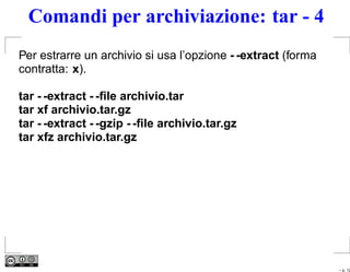 Comandi per archiviazione: tar - 4
Per estrarre un archivio si usa l’opzione - -extract (forma
contratta: x).

tar - -extract - -ﬁle archivio.tar
tar xf archivio.tar.gz
tar - -extract - -gzip - -ﬁle archivio.tar.gz
tar xfz archivio.tar.gz




                                                              – p. 12
 