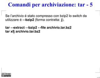 Comandi per archiviazione: tar - 5
Se l’archivio é stato compresso con bzip2 lo switch da
utilizzare é - -bzip2 (forma contratta: j).

tar - -extract - -bzip2 - -ﬁle archivio.tar.bz2
tar xfj archivio.tar.bz2




                                                         – p. 12
 