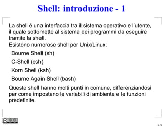 Shell: introduzione - 1
La shell é una interfaccia tra il sistema operativo e l’utente,
il quale sottomette al sistema dei programmi da eseguire
tramite la shell.
Esistono numerose shell per Unix/Linux:
 Bourne Shell (sh)
 C-Shell (csh)
 Korn Shell (ksh)
 Bourne Again Shell (bash)
Queste shell hanno molti punti in comune, differenziandosi
per come impostano le variabili di ambiente e le funzioni
predeﬁnite.



                                                                  – p. 12
 