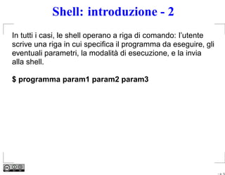 Shell: introduzione - 2
In tutti i casi, le shell operano a riga di comando: l’utente
scrive una riga in cui speciﬁca il programma da eseguire, gli
eventuali parametri, la modalità di esecuzione, e la invia
alla shell.

$ programma param1 param2 param3




                                                                – p. 12
 