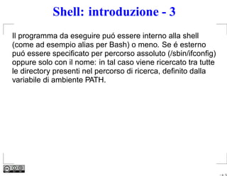 Shell: introduzione - 3
Il programma da eseguire puó essere interno alla shell
(come ad esempio alias per Bash) o meno. Se é esterno
puó essere speciﬁcato per percorso assoluto (/sbin/ifconﬁg)
oppure solo con il nome: in tal caso viene ricercato tra tutte
le directory presenti nel percorso di ricerca, deﬁnito dalla
variabile di ambiente PATH.




                                                                 – p. 12
 