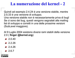 La numerazione del kernel - 2
Quindi ad esempio 2.4.24 é una versione stabile, mentre
2.5.33 é una versione di sviluppo.
Una versione stabile non é necessariamente priva di bug!
Se ci sono dei bug, questi vengono segnalati alla mailing
list di sviluppo e corretti in una delle prossime versioni
(SubLevel maggiore).

Al 9 Luglio 2004 esistono diversi rami stabili della versione
2.0 ( ﬁnger @kernel.org):
    2.0.40
    2.2.26
    2.4.26
    2.6.7

                                                                – p. 1
 