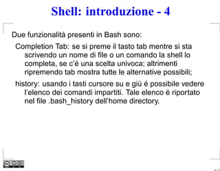Shell: introduzione - 4
Due funzionalitá presenti in Bash sono:
 Completion Tab: se si preme il tasto tab mentre si sta
   scrivendo un nome di ﬁle o un comando la shell lo
   completa, se c’é una scelta univoca; altrimenti
   ripremendo tab mostra tutte le alternative possibili;
 history: usando i tasti cursore su e giù é possibile vedere
    l’elenco dei comandi impartiti. Tale elenco é riportato
    nel ﬁle .bash_history dell’home directory.




                                                               – p. 13
 