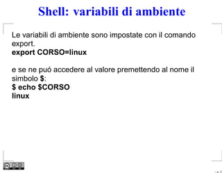 Shell: variabili di ambiente
Le variabili di ambiente sono impostate con il comando
export.
export CORSO=linux

e se ne puó accedere al valore premettendo al nome il
simbolo $:
$ echo $CORSO
linux




                                                         – p. 13
 