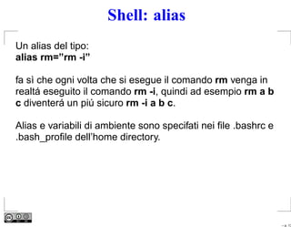 Shell: alias
Un alias del tipo:
alias rm=”rm -i”

fa sì che ogni volta che si esegue il comando rm venga in
realtá eseguito il comando rm -i, quindi ad esempio rm a b
c diventerá un piú sicuro rm -i a b c.

Alias e variabili di ambiente sono specifati nei ﬁle .bashrc e
.bash_proﬁle dell’home directory.




                                                                 – p. 13
 