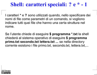 Shell: caratteri speciali: ? e * - 1
I caratteri * e ? sono utilizzati quando, nello speciﬁcare dei
nomi di ﬁle come parametri di un comando, si vogliono
indicare tutti quei ﬁle che hanno una certa struttura nel
nome.

Se l’utente chiede di eseguire $ programma *.txt la shell
chiederá al sistema operativo di eseguire $ programma
primo.txt secondo.txt lettera.txt ... se nella directory
corrente esistono i ﬁle primo.txt, secondo.txt, lettera.txt,...




                                                                  – p. 13
 