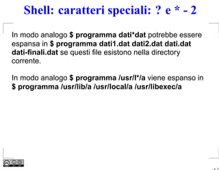 Shell: caratteri speciali: ? e * - 2
In modo analogo $ programma dati*dat potrebbe essere
espansa in $ programma dati1.dat dati2.dat dati.dat
dati-ﬁnali.dat se questi ﬁle esistono nella directory
corrente.

In modo analogo $ programma /usr/l*/a viene espanso in
$ programma /usr/lib/a /usr/local/a /usr/libexec/a




                                                         – p. 13
 