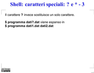 Shell: caratteri speciali: ? e * - 3
Il carattere ? invece sostituisce un solo carattere.

$ programma dati?.dat viene espanso in
$ programma dati1.dat dati2.dat




                                                       – p. 13
 