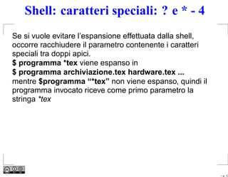Shell: caratteri speciali: ? e * - 4
Se si vuole evitare l’espansione effettuata dalla shell,
occorre racchiudere il parametro contenente i caratteri
speciali tra doppi apici.
$ programma *tex viene espanso in
$ programma archiviazione.tex hardware.tex ...
mentre $programma “*tex” non viene espanso, quindi il
programma invocato riceve come primo parametro la
stringa *tex




                                                           – p. 13
 