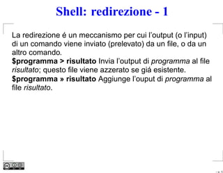Shell: redirezione - 1
La redirezione é un meccanismo per cui l’output (o l’input)
di un comando viene inviato (prelevato) da un ﬁle, o da un
altro comando.
$programma > risultato Invia l’output di programma al ﬁle
risultato; questo ﬁle viene azzerato se giá esistente.
$programma » risultato Aggiunge l’ouput di programma al
ﬁle risultato.




                                                              – p. 13
 