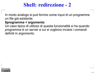 Shell: redirezione - 2
In modo analogo si puó fornire come input di un programma
un ﬁle giá esistente.
$programma < argomento
Un caso tipico di utilizzo di questa funzionalitá si ha quando
programma é un server a cui si vogliono inviare i comandi
deﬁniti in argomento.




                                                                 – p. 13
 