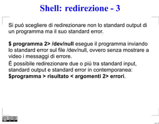 Shell: redirezione - 3
Si puó scegliere di redirezionare non lo standard output di
un programma ma il suo standard error.

$ programma 2> /dev/null esegue il programma inviando
lo standard error sul ﬁle /dev/null, ovvero senza mostrare a
video i messaggi di errore.
É possibile redirezionare due o piú tra standard input,
standard output e standard error in contemporanea:
$programma > risultato < argomenti 2> errori.




                                                               – p. 13
 
