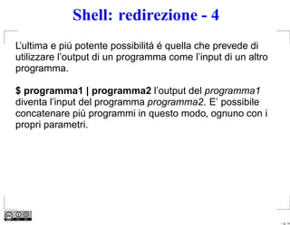 Shell: redirezione - 4
L’ultima e piú potente possibilitá é quella che prevede di
utilizzare l’output di un programma come l’input di un altro
programma.

$ programma1 | programma2 l’output del programma1
diventa l’input del programma programma2. E’ possibile
concatenare piú programmi in questo modo, ognuno con i
propri parametri.




                                                               – p. 14
 