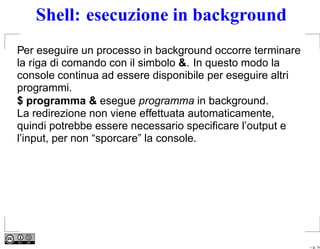 Shell: esecuzione in background
Per eseguire un processo in background occorre terminare
la riga di comando con il simbolo &. In questo modo la
console continua ad essere disponibile per eseguire altri
programmi.
$ programma & esegue programma in background.
La redirezione non viene effettuata automaticamente,
quindi potrebbe essere necessario speciﬁcare l’output e
l’input, per non “sporcare” la console.




                                                            – p. 14
 