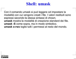Shell: umask
Con il comando umask si puó leggere od impostare la
modalitá con cui vengono creati i ﬁle. I valori restituiti sono
espressi secondo la stessa sintassi di chown.
umask mostra la modalitá di creazione standard dei ﬁle.
umask -S come sopra, ma in modo simbolico.
umask o-rwx toglie tutti i permessi al resto del mondo.




                                                                  – p. 14
 