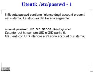 Utenti: /etc/passwd - 1
Il ﬁle /etc/passwd contiene l’elenco degli account presenti
nel sistema. La struttura del ﬁle é la seguente:


account password UID GID GECOS directory shell
L’utente root ha sempre UID e GID pari a 0.
Gli utenti con UID inferiore a 99 sono account di sistema.




                                                              – p. 14
 