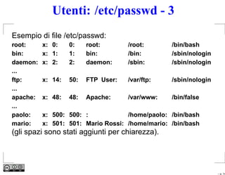 Utenti: /etc/passwd - 3
Esempio di ﬁle /etc/passwd:
root:     x: 0:    0:    root:       /root:      /bin/bash
bin:      x: 1:    1:    bin:        /bin:       /sbin/nologin
daemon:   x: 2:    2:    daemon:     /sbin:      /sbin/nologin
...
ftp:      x: 14:   50:   FTP User:   /var/ftp:   /sbin/nologin
...
apache:   x: 48:   48:   Apache:     /var/www:   /bin/false
...
paolo:    x: 500: 500: :            /home/paolo: /bin/bash
mario:    x: 501: 501: Mario Rossi: /home/mario: /bin/bash
(gli spazi sono stati aggiunti per chiarezza).




                                                                 – p. 14
 