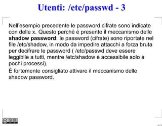 Utenti: /etc/passwd - 3
Nell’esempio precedente le password cifrate sono indicate
con delle x. Questo perché é presente il meccanismo delle
shadow password: le password (cifrate) sono riportate nel
ﬁle /etc/shadow, in modo da impedire attacchi a forza bruta
per decifrare le password ( /etc/passwd deve essere
leggibile a tutti, mentre /etc/shadow è accessibile solo a
pochi processi).
É fortemente consigliato attivare il meccanismo delle
shadow password.




                                                              – p. 14
 