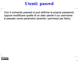 Utenti: passwd
Con il comando passwd si puó deﬁnire la propria password,
oppure modiﬁcare quella di un dato utente il cui username
é passato come parametro (avendo i permessi per farlo).




                                                            – p. 14
 