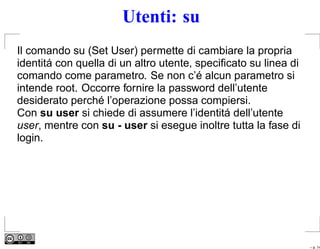 Utenti: su
Il comando su (Set User) permette di cambiare la propria
identitá con quella di un altro utente, speciﬁcato su linea di
comando come parametro. Se non c’é alcun parametro si
intende root. Occorre fornire la password dell’utente
desiderato perché l’operazione possa compiersi.
Con su user si chiede di assumere l’identitá dell’utente
user, mentre con su - user si esegue inoltre tutta la fase di
login.




                                                                 – p. 14
 