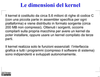 Le dimensioni del kernel
Il kernel è costituito da circa 5.6 milioni di righe di codice C
(con una piccola parte in assembler speciﬁca per ogni
piattaforma) e viene distribuito in formato sorgente (circa
200 MB non compressi). Ottenuti i sorgenti, occorre
compilarli sulla propria macchina per avere un kernel da
poter installare, oppure usare un kernel compilato da terze
parti.

Il kernel realizza solo le funzioni essenziali: l’interfaccia
graﬁca e tutti i programmi (compreso il software di sistema)
sono indipendenti e sviluppati autonomamente.




                                                                   – p. 1
 
