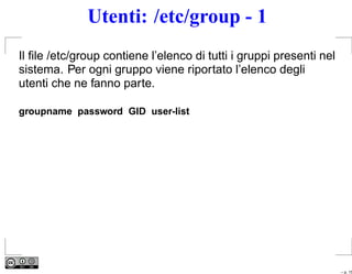 Utenti: /etc/group - 1
Il ﬁle /etc/group contiene l’elenco di tutti i gruppi presenti nel
sistema. Per ogni gruppo viene riportato l’elenco degli
utenti che ne fanno parte.

groupname password GID user-list




                                                                     – p. 15
 