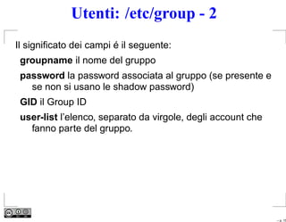 Utenti: /etc/group - 2
Il signiﬁcato dei campi é il seguente:
 groupname il nome del gruppo
 password la password associata al gruppo (se presente e
   se non si usano le shadow password)
 GID il Group ID
 user-list l’elenco, separato da virgole, degli account che
   fanno parte del gruppo.




                                                              – p. 15
 