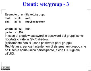 Utenti: /etc/group - 3
Esempio di un ﬁle /etc/group:
root:    x: 0:    root
bin:     x: 1:    root,bin,daemon
...
wheel:   x: 10: root
paolo:   x: 500:
In caso di shadow password le password dei gruppi sono
riportate cifrate in /etc/gshadow.
(tipicamente non si usano password per i gruppi).
RedHat usa, per ogni utente non di sistema, un gruppo che
ha l’utente come unico partecipante, e con GID uguale
all’UID.




                                                            – p. 15
 