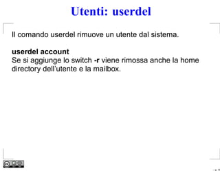 Utenti: userdel
Il comando userdel rimuove un utente dal sistema.

userdel account
Se si aggiunge lo switch -r viene rimossa anche la home
directory dell’utente e la mailbox.




                                                          – p. 15
 