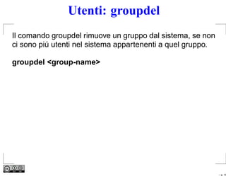 Utenti: groupdel
Il comando groupdel rimuove un gruppo dal sistema, se non
ci sono piú utenti nel sistema appartenenti a quel gruppo.

groupdel <group-name>




                                                             – p. 15
 