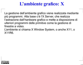 L’ambiente graﬁco: X
La gestione dell’ambiente graﬁco viene realizzata mediante
piú programmi. Alla base c’é l’X Server, che realizza
l’astrazione dall’hardware graﬁco e mette a disposizione di
ulteriori programmi delle primitive come la gestione di
ﬁnestre a video.
L’ambiente si chiama X Window System, o anche X11, o
X11R6.




                                                              – p. 15
 