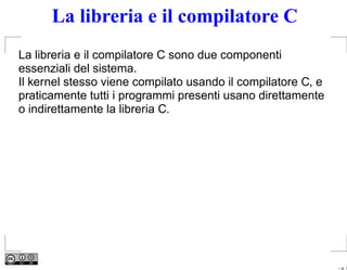 La libreria e il compilatore C
La libreria e il compilatore C sono due componenti
essenziali del sistema.
Il kernel stesso viene compilato usando il compilatore C, e
praticamente tutti i programmi presenti usano direttamente
o indirettamente la libreria C.




                                                              – p. 1
 