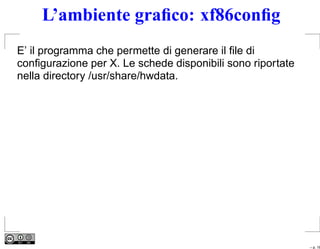 L’ambiente graﬁco: xf86conﬁg
E’ il programma che permette di generare il ﬁle di
conﬁgurazione per X. Le schede disponibili sono riportate
nella directory /usr/share/hwdata.




                                                            – p. 16
 