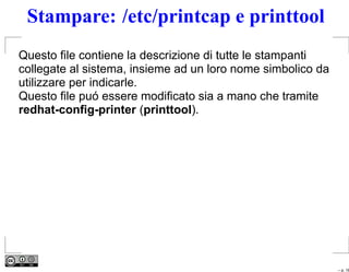 Stampare: /etc/printcap e printtool
Questo ﬁle contiene la descrizione di tutte le stampanti
collegate al sistema, insieme ad un loro nome simbolico da
utilizzare per indicarle.
Questo ﬁle puó essere modiﬁcato sia a mano che tramite
redhat-conﬁg-printer (printtool).




                                                             – p. 16
 