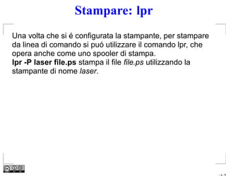 Stampare: lpr
Una volta che si é conﬁgurata la stampante, per stampare
da linea di comando si puó utilizzare il comando lpr, che
opera anche come uno spooler di stampa.
lpr -P laser ﬁle.ps stampa il ﬁle ﬁle.ps utilizzando la
stampante di nome laser.




                                                            – p. 16
 