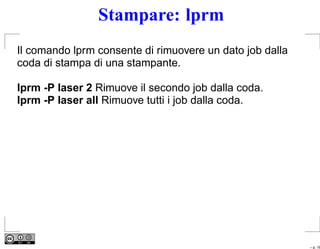 Stampare: lprm
Il comando lprm consente di rimuovere un dato job dalla
coda di stampa di una stampante.

lprm -P laser 2 Rimuove il secondo job dalla coda.
lprm -P laser all Rimuove tutti i job dalla coda.




                                                          – p. 16
 