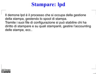 Stampare: lpd
Il demone lpd é il processo che si occupa della gestione
della stampa, gestendo lo spool di stampa.
Tramite i suoi ﬁle di conﬁgurazione si puó stabilire chi ha
diritto di stampare e su quali stampanti, gestire l’accounting
delle stampe, ecc..




                                                                 – p. 16
 