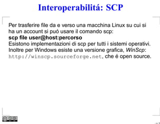 Interoperabilitá: SCP
Per trasferire ﬁle da e verso una macchina Linux su cui si
ha un account si puó usare il comando scp:
scp ﬁle user@host:percorso
Esistono implementazioni di scp per tutti i sistemi operativi.
Inoltre per Windows esiste una versione graﬁca, WinScp:
http://winscp.sourceforge.net, che é open source.




                                                                 – p. 16
 