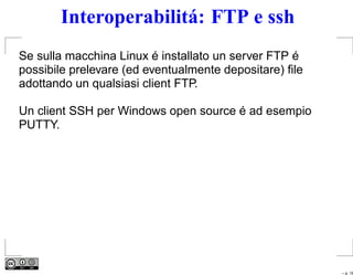 Interoperabilitá: FTP e ssh
Se sulla macchina Linux é installato un server FTP é
possibile prelevare (ed eventualmente depositare) ﬁle
adottando un qualsiasi client FTP.

Un client SSH per Windows open source é ad esempio
PUTTY.




                                                        – p. 16
 