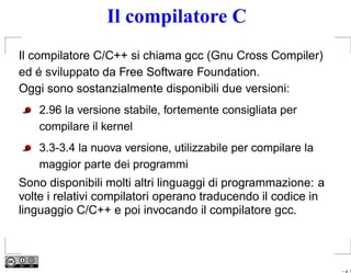 Il compilatore C
Il compilatore C/C++ si chiama gcc (Gnu Cross Compiler)
ed é sviluppato da Free Software Foundation.
Oggi sono sostanzialmente disponibili due versioni:
    2.96 la versione stabile, fortemente consigliata per
    compilare il kernel
    3.3-3.4 la nuova versione, utilizzabile per compilare la
    maggior parte dei programmi
Sono disponibili molti altri linguaggi di programmazione: a
volte i relativi compilatori operano traducendo il codice in
linguaggio C/C++ e poi invocando il compilatore gcc.



                                                               – p. 1
 