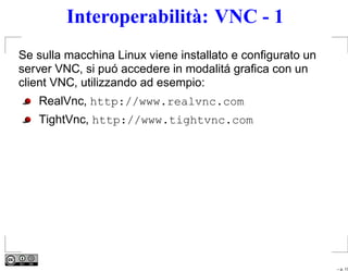 Interoperabilità: VNC - 1
Se sulla macchina Linux viene installato e conﬁgurato un
server VNC, si puó accedere in modalitá graﬁca con un
client VNC, utilizzando ad esempio:
   RealVnc, http://www.realvnc.com
   TightVnc, http://www.tightvnc.com




                                                           – p. 17
 