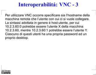 Interoperabilitá: VNC - 3
Per utilizzare VNC occorre speciﬁcare sia l’hostname della
macchina remota che l’utente con cui ci si vuole collegare.
La sintassi adottata in genere é host:utente, per cui
10.2.3.60:0 potrebbe essere l’utente X della macchina
10.2.3.60, mentre 10.2.3.60:1 potrebbe essere l’utente Y.
Ciascuno di questi utenti ha una propria password ed un
proprio desktop.




                                                              – p. 17
 